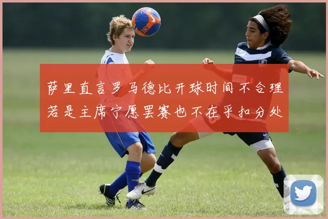 萨里直言罗马德比开球时间不合理若是主席宁愿罢赛也不在乎扣分处罚