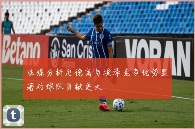 法媒分析厄德高与埃泽竞争优势显著对球队贡献更大
