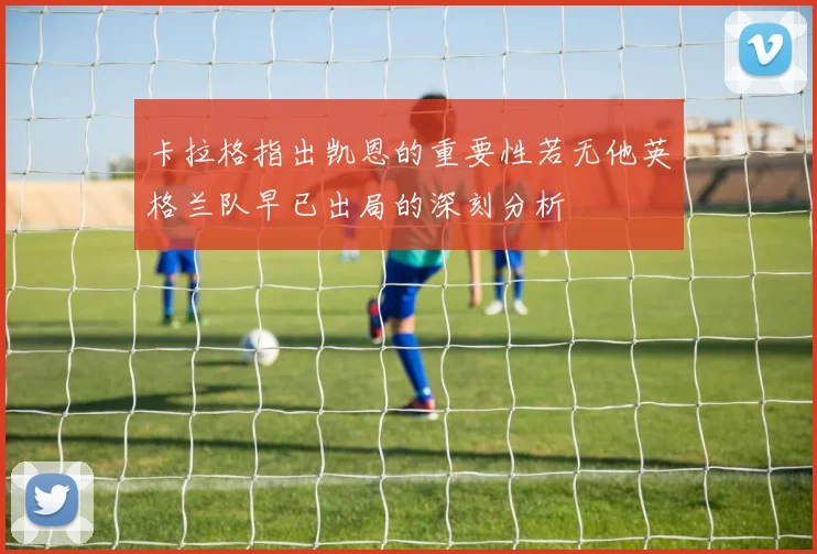 卡拉格指出凯恩的重要性若无他英格兰队早已出局的深刻分析