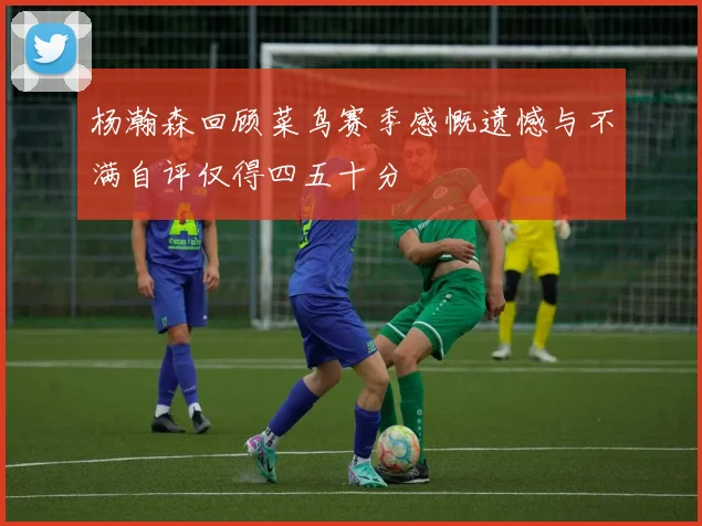杨瀚森回顾菜鸟赛季感慨遗憾与不满自评仅得四五十分