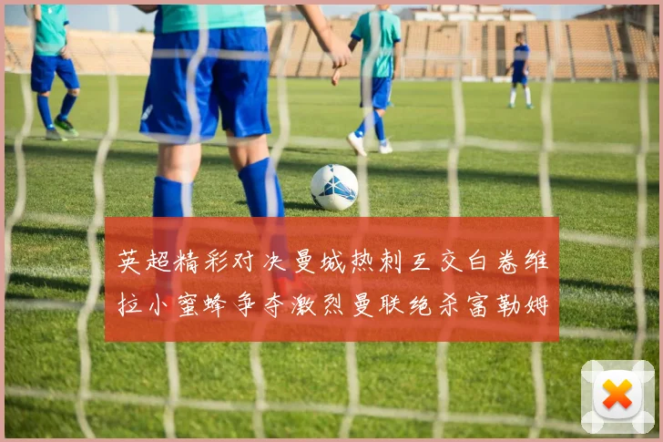 英超精彩对决曼城热刺互交白卷维拉小蜜蜂争夺激烈曼联绝杀富勒姆逆转胜利