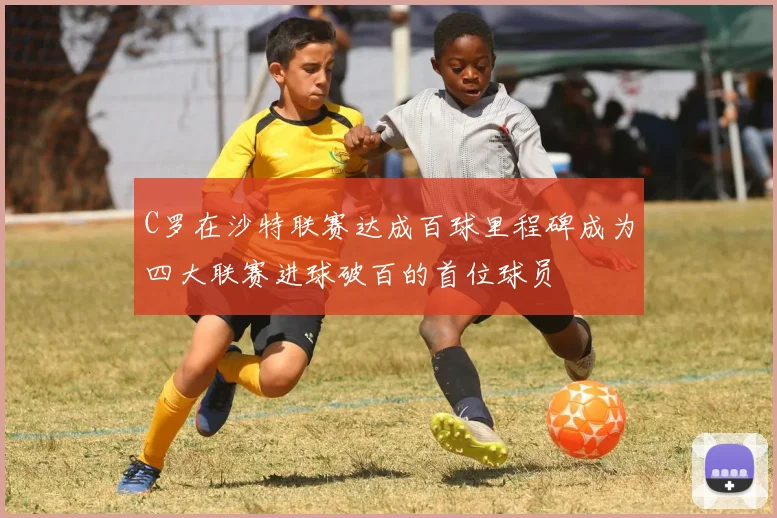 C罗在沙特联赛达成百球里程碑成为四大联赛进球破百的首位球员