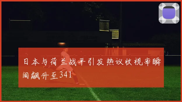 日本与荷兰战平引发热议收视率瞬间飙升至341