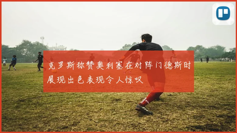 克罗斯称赞奥利塞在对阵门德斯时展现出色表现令人惊叹