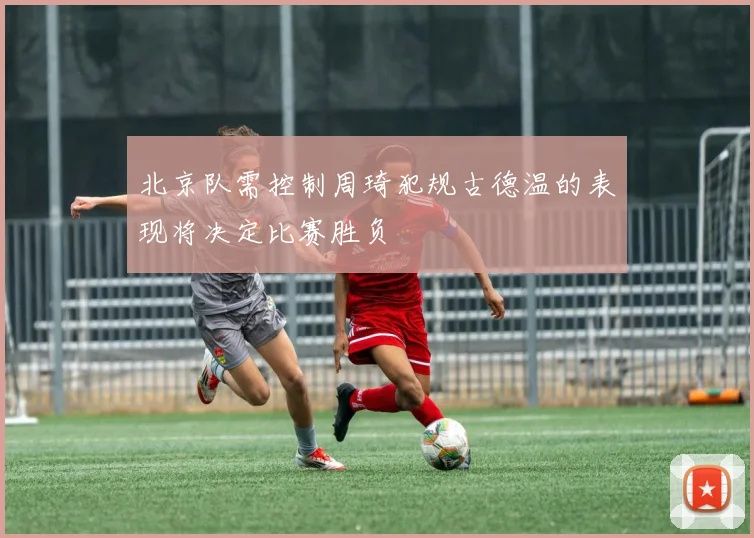 北京队需控制周琦犯规古德温的表现将决定比赛胜负