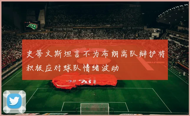 史蒂文斯坦言不为布朗离队辩护将积极应对球队情绪波动