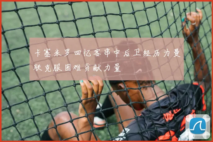卡塞米罗回忆客串中后卫经历为曼联克服困难贡献力量