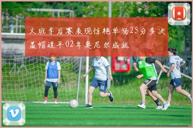 文班季后赛表现惊艳单场25分多次盖帽追平02年奥尼尔成就