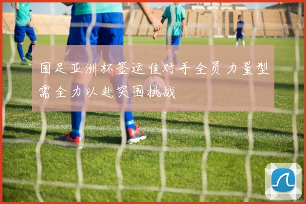 国足亚洲杯签运佳对手全员力量型需全力以赴突围挑战