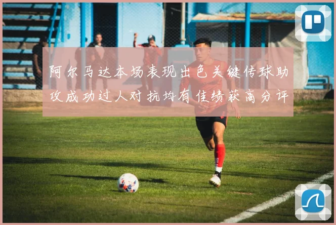 阿尔马达本场表现出色关键传球助攻成功过人对抗均有佳绩获高分评价