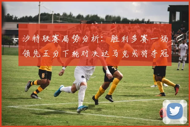 沙特联赛局势分析：胜利多赛一场领先五分下轮对决达马克或将夺冠