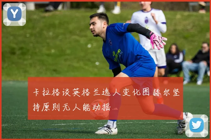 卡拉格谈英格兰选人变化图赫尔坚持原则无人能动摇
