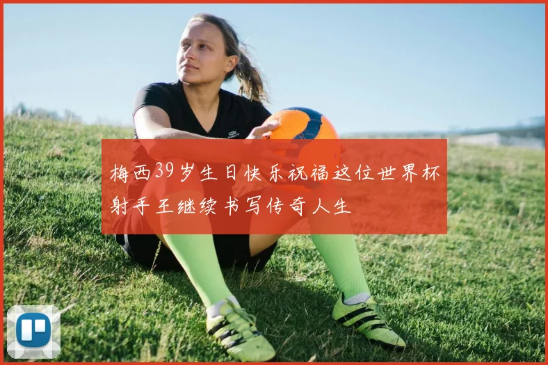 梅西39岁生日快乐祝福这位世界杯射手王继续书写传奇人生