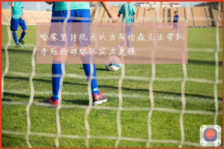 哈蒙坚持观点认为布伦森无法带队夺冠西部球队实力更强